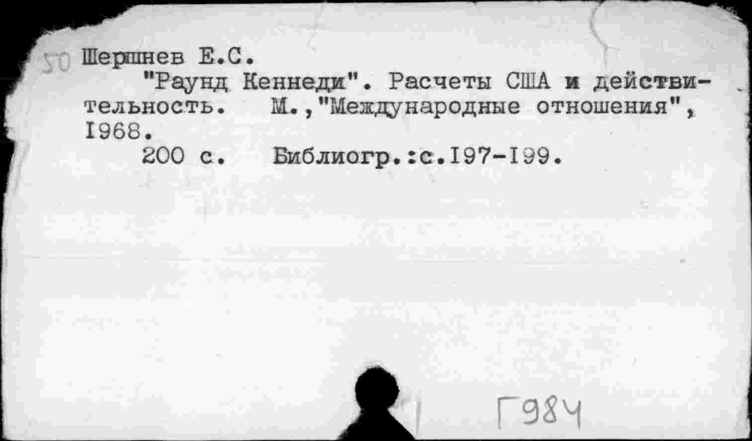 ﻿Шершнев Е.С.
"Раунд Кеннеди". Расчеты США и действи тельность. М.,"Международные отношения", 1968.
200 с. Библиогр.:с.197-199.
Г9$Ч